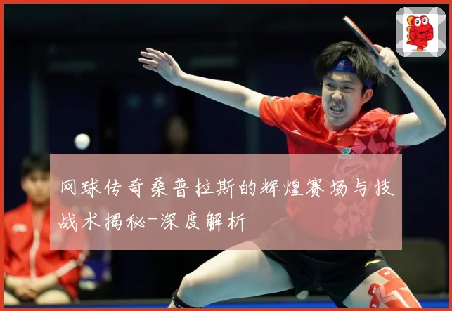 网球传奇桑普拉斯的辉煌赛场与技战术揭秘-深度解析