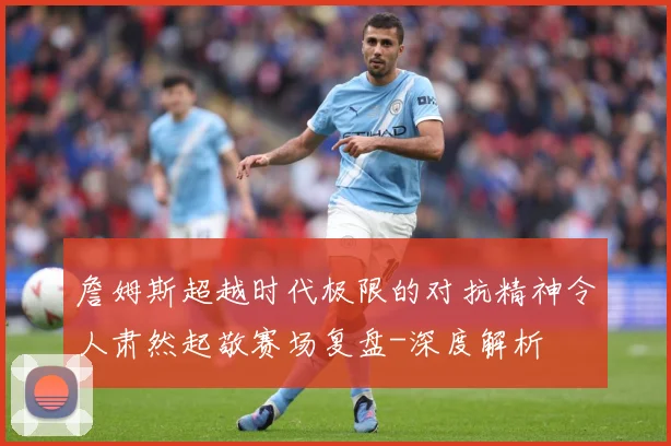詹姆斯超越时代极限的对抗精神令人肃然起敬赛场复盘-深度解析