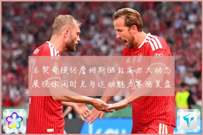 东契奇模仿詹姆斯晒打高尔夫动态展现休闲时光与运动魅力赛场复盘-深度解析