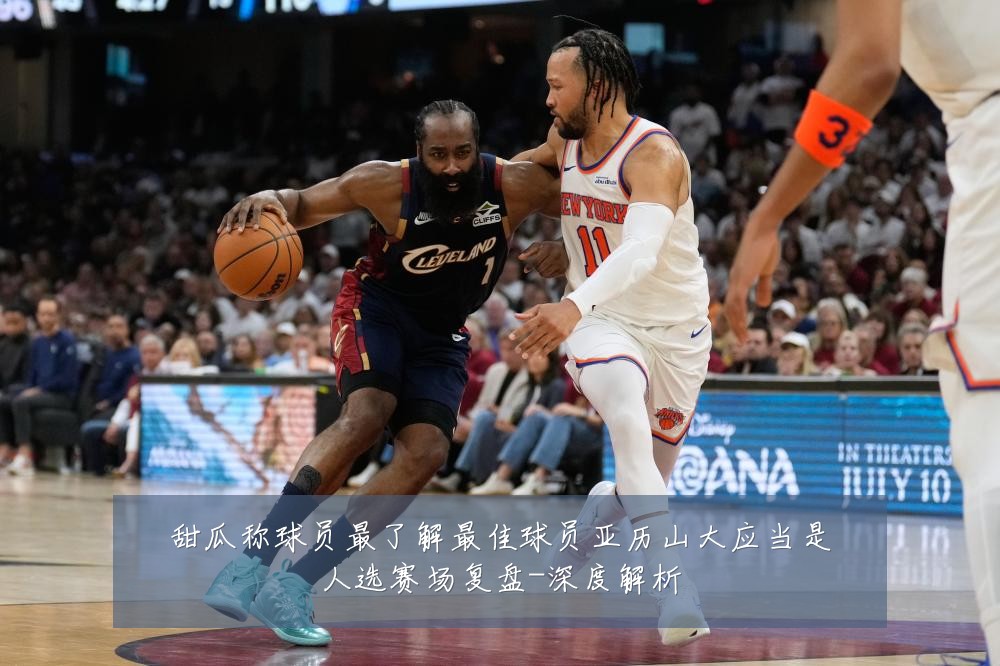 甜瓜称球员最了解最佳球员亚历山大应当是人选赛场复盘-深度解析