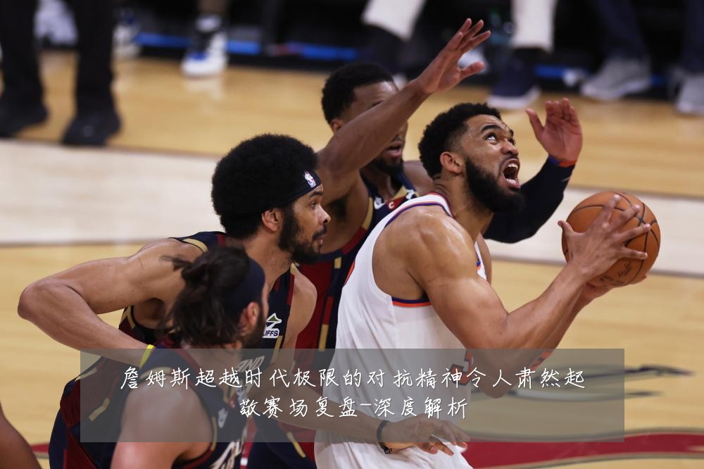 詹姆斯超越时代极限的对抗精神令人肃然起敬赛场复盘-深度解析